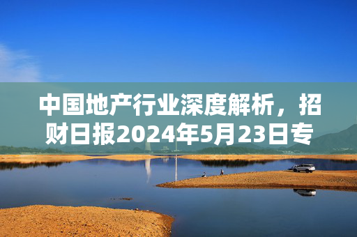 中国地产行业深度解析，招财日报2024年5月23日专刊