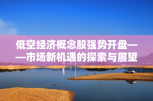 低空经济概念股强势开盘——市场新机遇的探索与展望