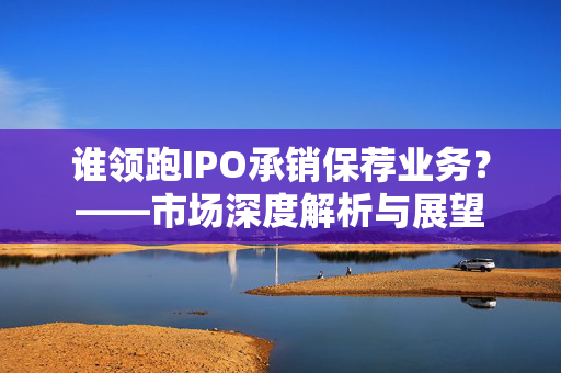 谁领跑IPO承销保荐业务？——市场深度解析与展望