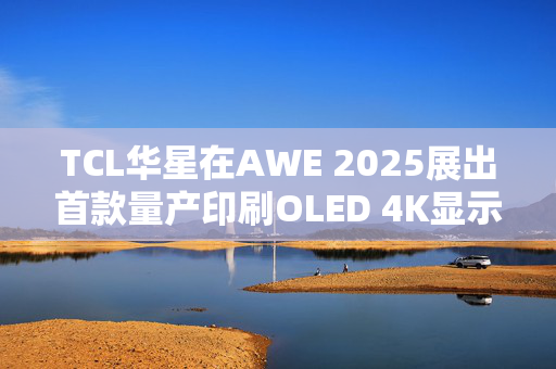 TCL华星在AWE 2025展出首款量产印刷OLED 4K显示屏，目前产能是5.5K