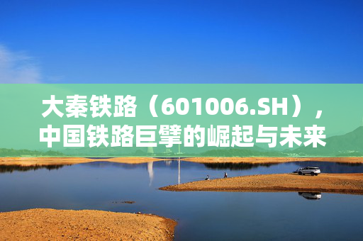 大秦铁路（601006.SH），中国铁路巨擘的崛起与未来展望