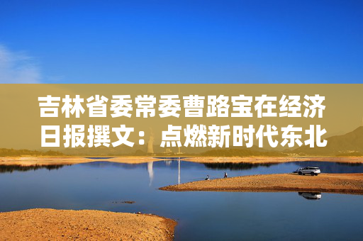 吉林省委常委曹路宝在经济日报撰文：点燃新时代东北全面振兴新引擎