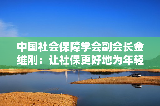 中国社会保障学会副会长金维刚：让社保更好地为年轻人未来兜底