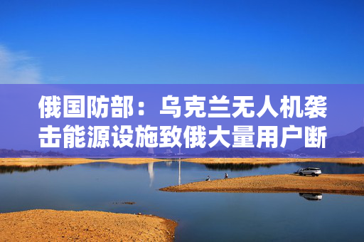 俄国防部：乌克兰无人机袭击能源设施致俄大量用户断电