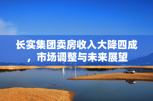 长实集团卖房收入大降四成，市场调整与未来展望