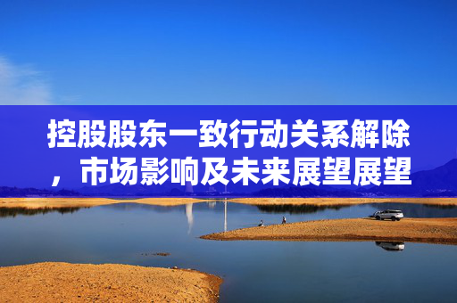 控股股东一致行动关系解除，市场影响及未来展望展望