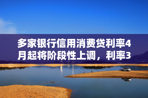 多家银行信用消费贷利率4月起将阶段性上调，利率3%以下消费贷或被叫停