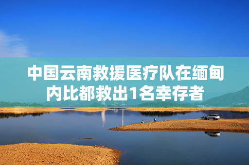 中国云南救援医疗队在缅甸内比都救出1名幸存者