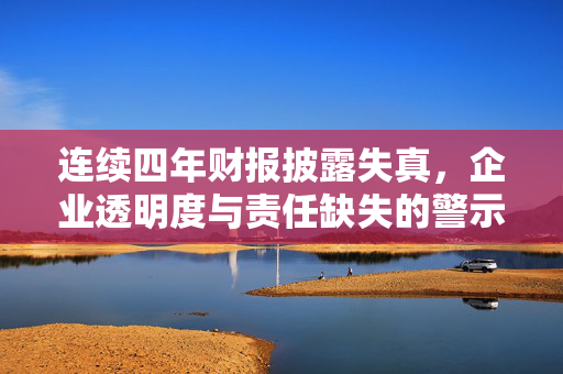 连续四年财报披露失真，企业透明度与责任缺失的警示
