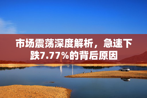 市场震荡深度解析，急速下跌7.77%的背后原因