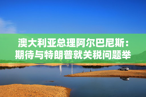 澳大利亚总理阿尔巴尼斯：期待与特朗普就关税问题举行