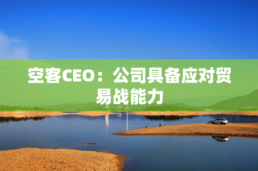 空客CEO：公司具备应对贸易战能力