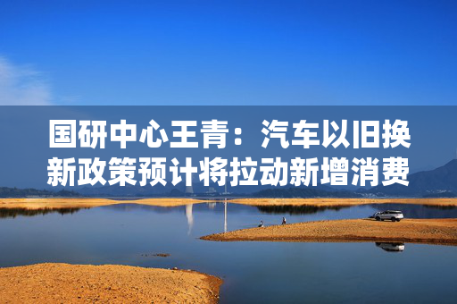国研中心王青：汽车以旧换新政策预计将拉动新增消费超过200万辆