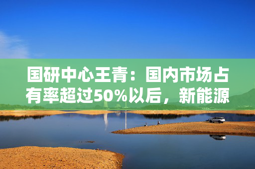 国研中心王青：国内市场占有率超过50%以后，新能源汽车增速会逐步回落，燃油汽车市场继续收缩