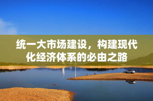 统一大市场建设，构建现代化经济体系的必由之路