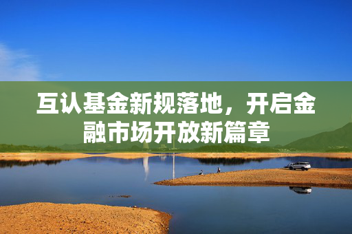 互认基金新规落地，开启金融市场开放新篇章