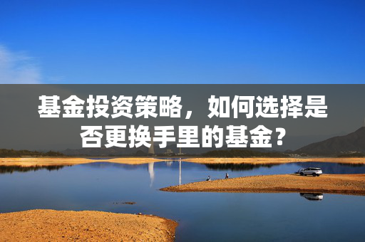基金投资策略，如何选择是否更换手里的基金？