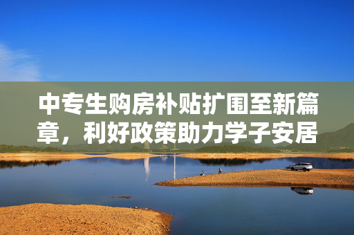 中专生购房补贴扩围至新篇章，利好政策助力学子安居乐业