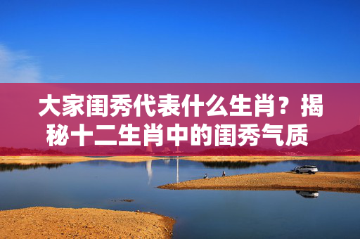 大家闺秀代表什么生肖？揭秘十二生肖中的闺秀气质 大家闺秀代表什么生肖