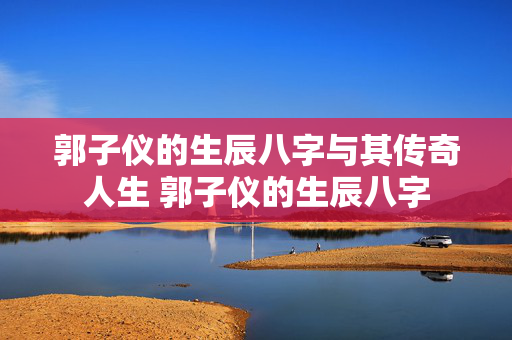 郭子仪的生辰八字与其传奇人生 郭子仪的生辰八字