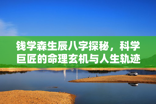 钱学森生辰八字探秘，科学巨匠的命理玄机与人生轨迹 钱学森生辰八字