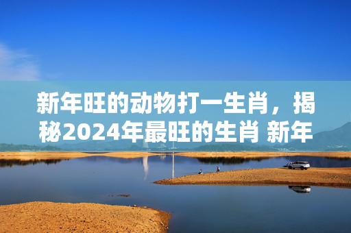 新年旺的动物打一生肖，揭秘2024年最旺的生肖 新年旺的动物打一生肖