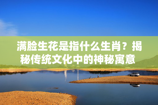 满脸生花是指什么生肖？揭秘传统文化中的神秘寓意 满脸生花是指什么生肖