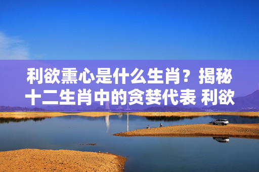 利欲熏心是什么生肖？揭秘十二生肖中的贪婪代表 利欲熏心是什么生肖