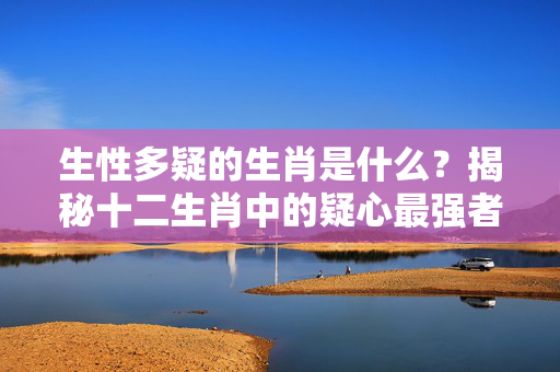 生性多疑的生肖是什么？揭秘十二生肖中的疑心最强者 生性多疑的生肖是什么