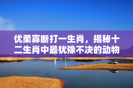 优柔寡断打一生肖，揭秘十二生肖中最犹豫不决的动物 优柔寡断打一生肖