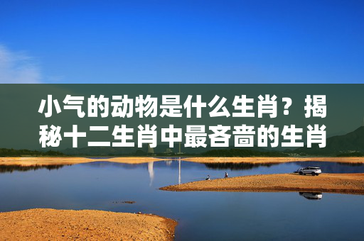 小气的动物是什么生肖？揭秘十二生肖中最吝啬的生肖 小气的动物是什么生肖