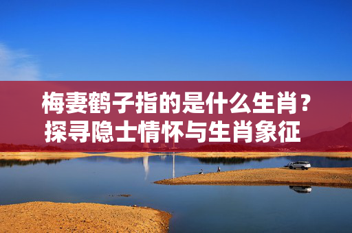 梅妻鹤子指的是什么生肖？探寻隐士情怀与生肖象征 梅妻鹤子是什么生肖