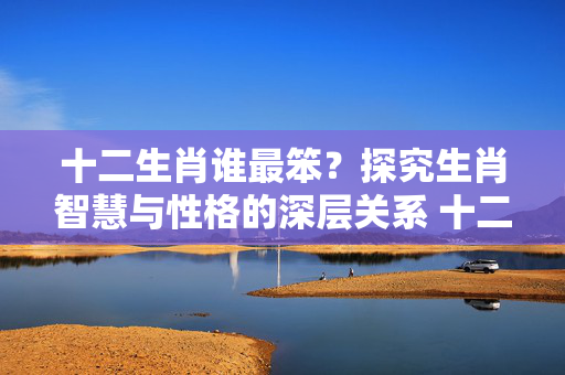 十二生肖谁最笨？探究生肖智慧与性格的深层关系 十二生肖谁最笨