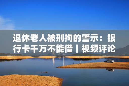 退休老人被刑拘的警示：银行卡千万不能借丨视频评论