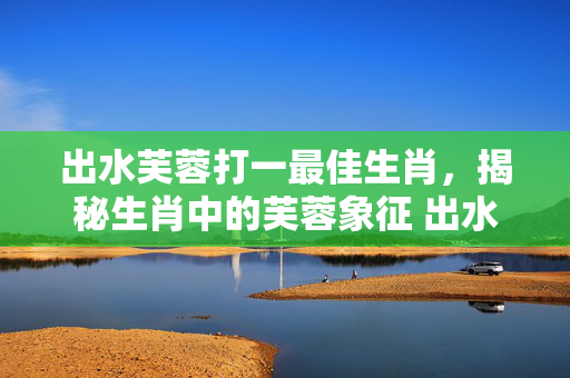 出水芙蓉打一最佳生肖，揭秘生肖中的芙蓉象征 出水芙蓉打一最佳生肖