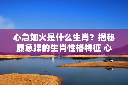 心急如火是什么生肖？揭秘最急躁的生肖性格特征 心急如火是什么生肖