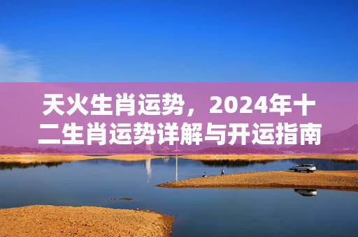 天火生肖运势，2024年十二生肖运势详解与开运指南 天火生肖运势