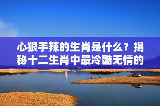 心狠手辣的生肖是什么？揭秘十二生肖中最冷酷无情的属相 心狠手辣的生肖是什么