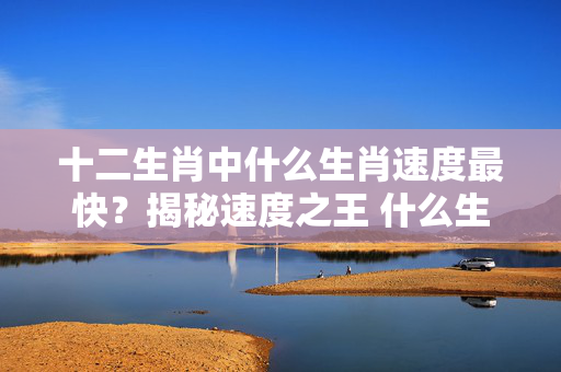 十二生肖中什么生肖速度最快？揭秘速度之王 什么生肖速度最快