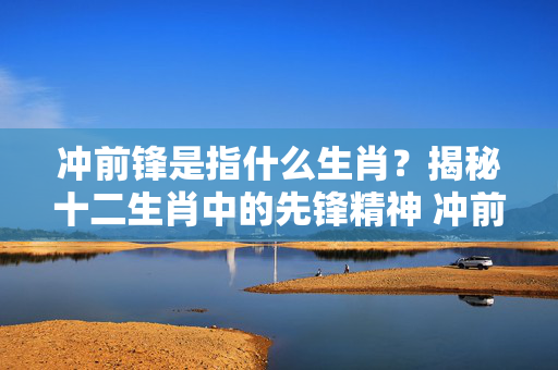冲前锋是指什么生肖？揭秘十二生肖中的先锋精神 冲前锋是指什么生肖