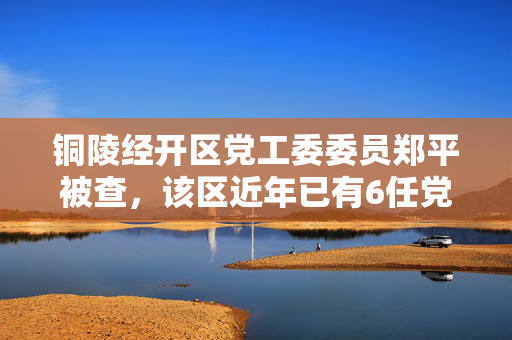 铜陵经开区党工委委员郑平被查，该区近年已有6任党工委书记落马
