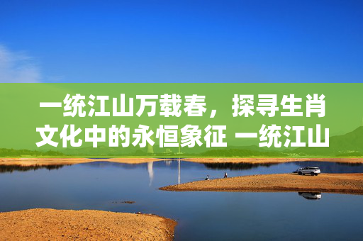 一统江山万载春，探寻生肖文化中的永恒象征 一统江山万载春指什么生肖