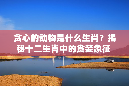 贪心的动物是什么生肖？揭秘十二生肖中的贪婪象征 贪心的动物是什么生肖