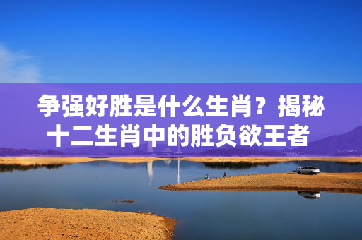 争强好胜是什么生肖？揭秘十二生肖中的胜负欲王者 争强好胜是什么生肖