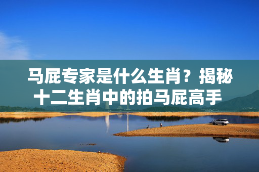 马屁专家是什么生肖？揭秘十二生肖中的拍马屁高手 马屁专家是什么生肖