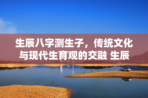 生辰八字测生子，传统文化与现代生育观的交融 生辰八字测生子