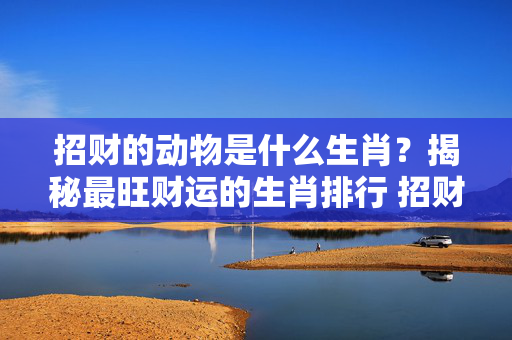 招财的动物是什么生肖？揭秘最旺财运的生肖排行 招财的动物是什么生肖