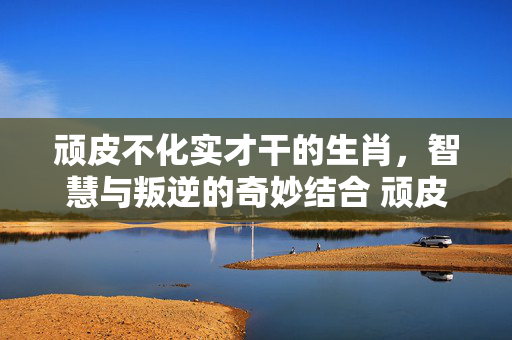 顽皮不化实才干的生肖，智慧与叛逆的奇妙结合 顽皮不化实才干的生肖