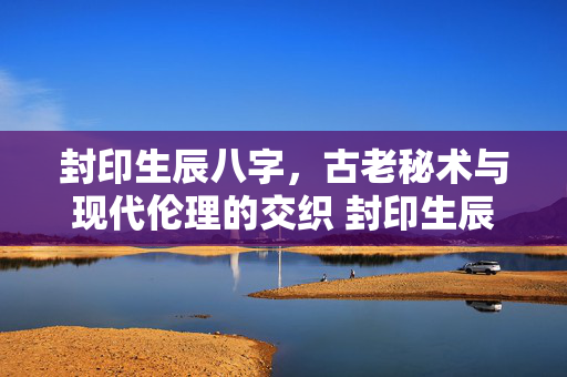 封印生辰八字，古老秘术与现代伦理的交织 封印生辰八字