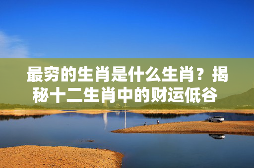 最穷的生肖是什么生肖？揭秘十二生肖中的财运低谷 最穷的生肖是什么生肖